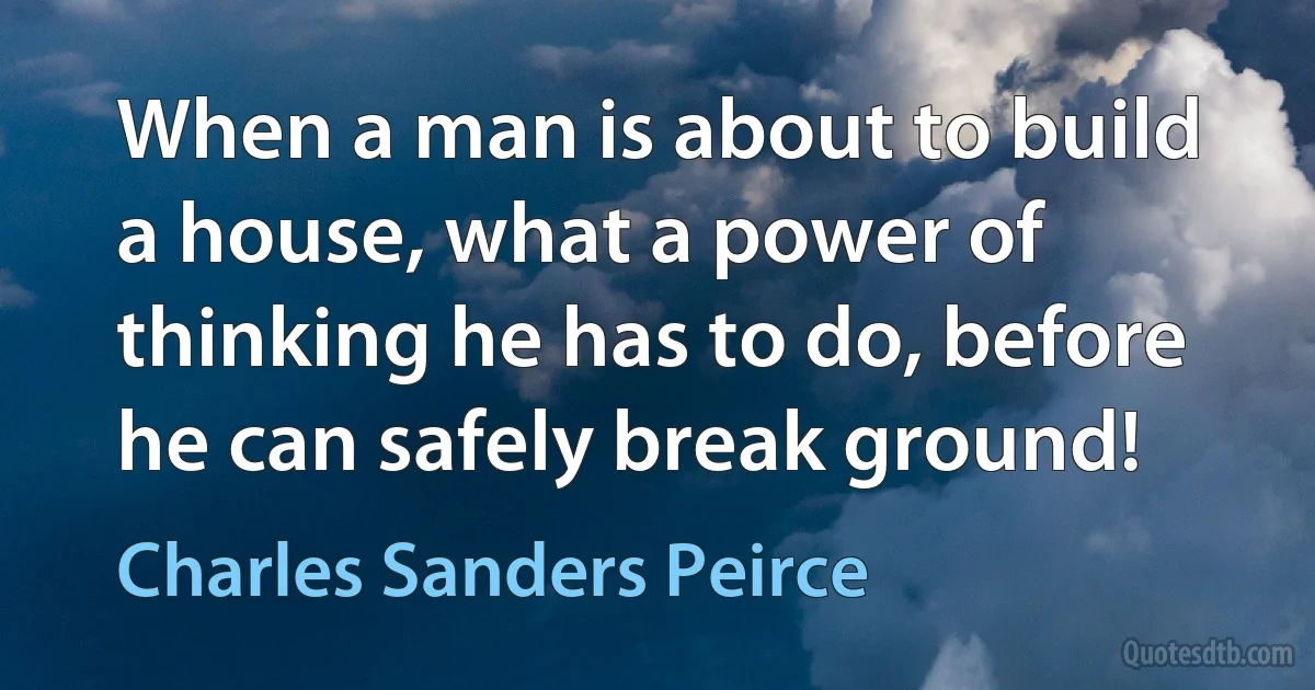 When a man is about to build a house, what a power of thinking he has to do, before he can safely break ground! (Charles Sanders Peirce)