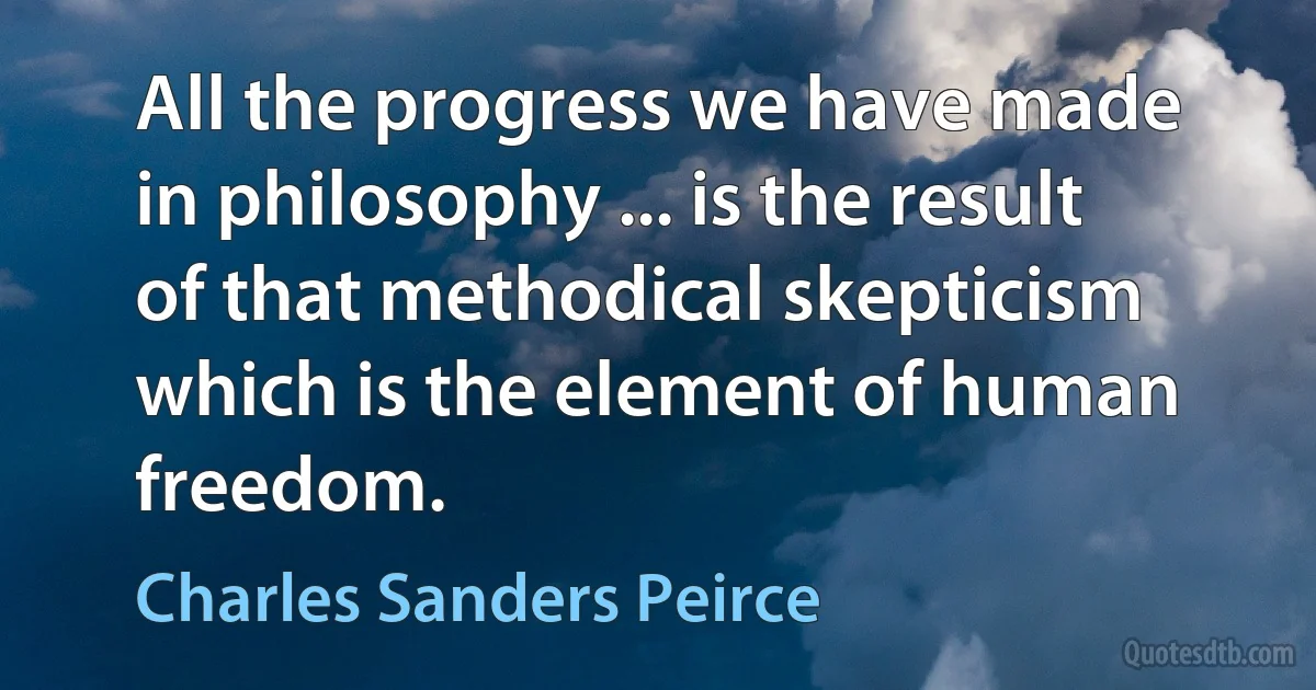 All the progress we have made in philosophy ... is the result of that methodical skepticism which is the element of human freedom. (Charles Sanders Peirce)