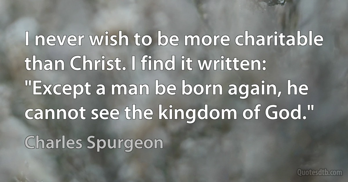 I never wish to be more charitable than Christ. I find it written: "Except a man be born again, he cannot see the kingdom of God." (Charles Spurgeon)