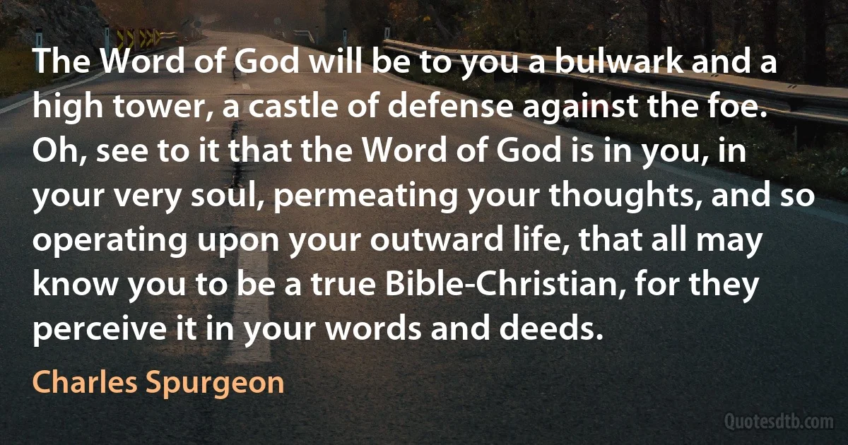 The Word of God will be to you a bulwark and a high tower, a castle of defense against the foe. Oh, see to it that the Word of God is in you, in your very soul, permeating your thoughts, and so operating upon your outward life, that all may know you to be a true Bible-Christian, for they perceive it in your words and deeds. (Charles Spurgeon)