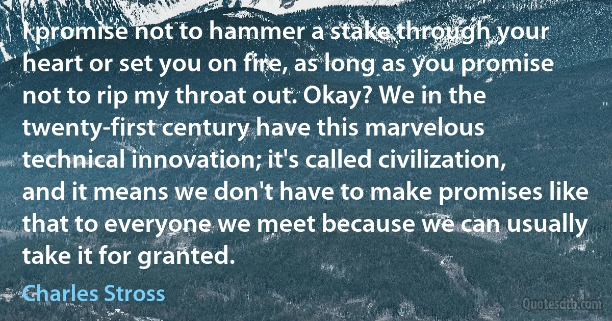 I promise not to hammer a stake through your heart or set you on fire, as long as you promise not to rip my throat out. Okay? We in the twenty-first century have this marvelous technical innovation; it's called civilization, and it means we don't have to make promises like that to everyone we meet because we can usually take it for granted. (Charles Stross)