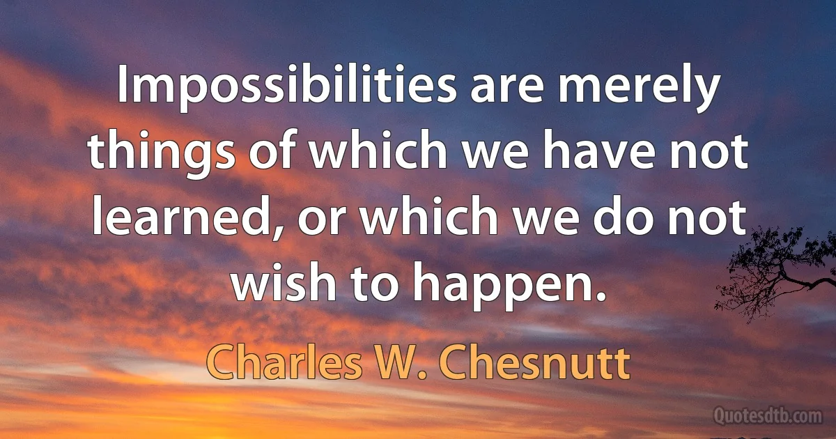 Impossibilities are merely things of which we have not learned, or which we do not wish to happen. (Charles W. Chesnutt)