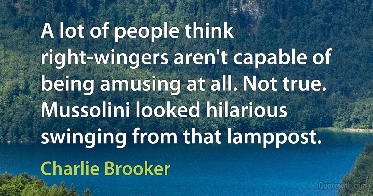 A lot of people think right-wingers aren't capable of being amusing at all. Not true. Mussolini looked hilarious swinging from that lamppost. (Charlie Brooker)