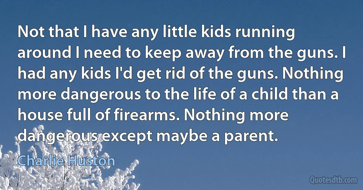 Not that I have any little kids running around I need to keep away from the guns. I had any kids I'd get rid of the guns. Nothing more dangerous to the life of a child than a house full of firearms. Nothing more dangerous except maybe a parent. (Charlie Huston)