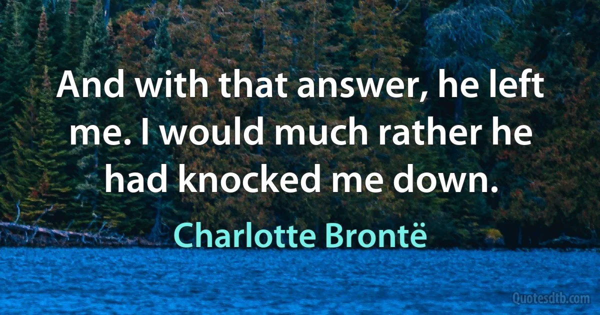 And with that answer, he left me. I would much rather he had knocked me down. (Charlotte Brontë)