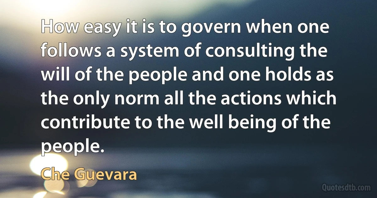 How easy it is to govern when one follows a system of consulting the will of the people and one holds as the only norm all the actions which contribute to the well being of the people. (Che Guevara)