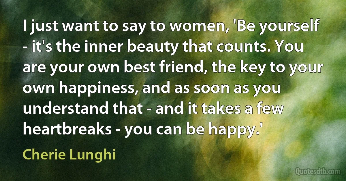 I just want to say to women, 'Be yourself - it's the inner beauty that counts. You are your own best friend, the key to your own happiness, and as soon as you understand that - and it takes a few heartbreaks - you can be happy.' (Cherie Lunghi)