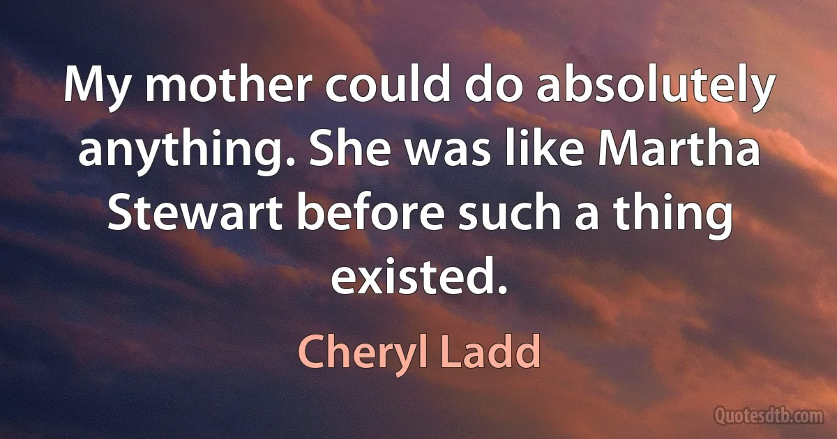 My mother could do absolutely anything. She was like Martha Stewart before such a thing existed. (Cheryl Ladd)