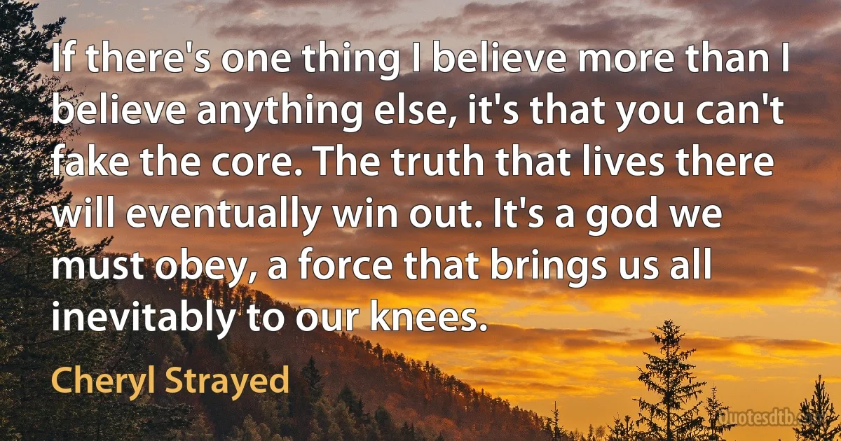 If there's one thing I believe more than I believe anything else, it's that you can't fake the core. The truth that lives there will eventually win out. It's a god we must obey, a force that brings us all inevitably to our knees. (Cheryl Strayed)