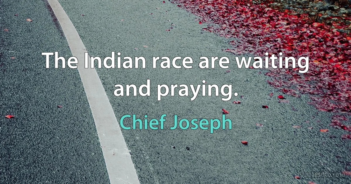 The Indian race are waiting and praying. (Chief Joseph)