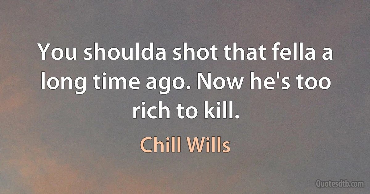 You shoulda shot that fella a long time ago. Now he's too rich to kill. (Chill Wills)