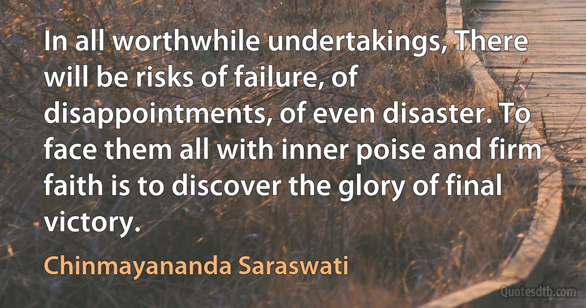 In all worthwhile undertakings, There will be risks of failure, of disappointments, of even disaster. To face them all with inner poise and firm faith is to discover the glory of final victory. (Chinmayananda Saraswati)