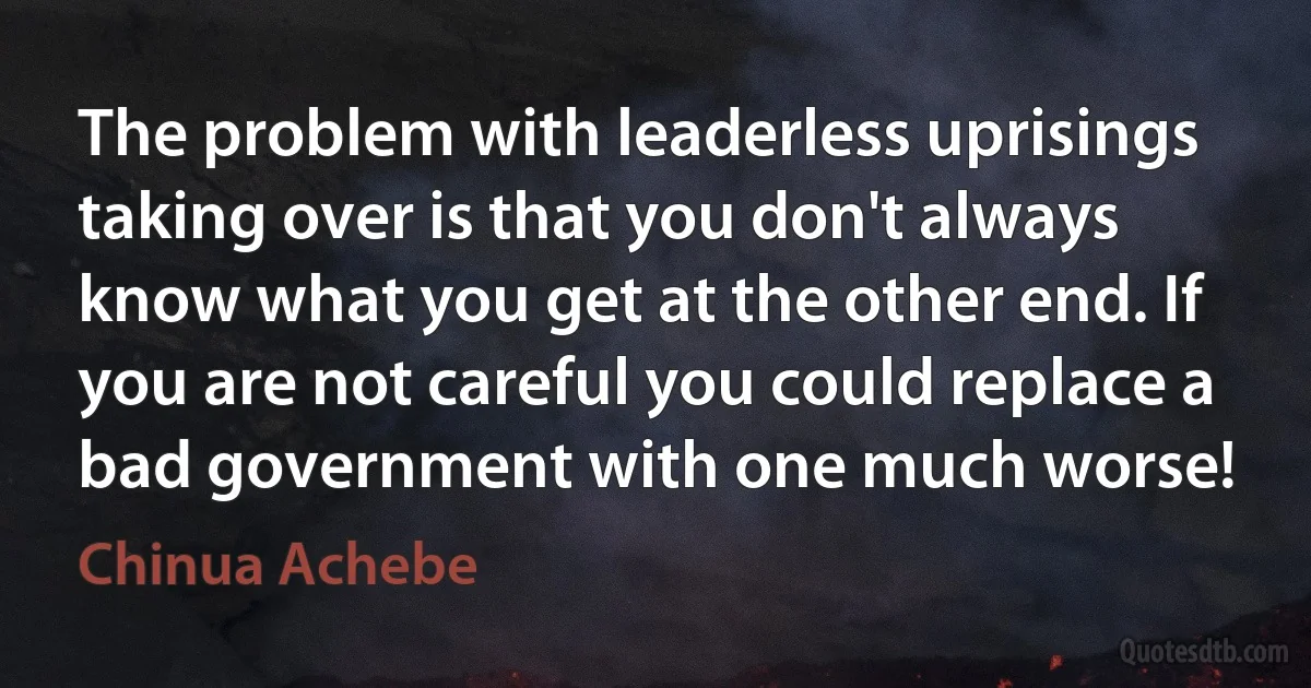 The problem with leaderless uprisings taking over is that you don't always know what you get at the other end. If you are not careful you could replace a bad government with one much worse! (Chinua Achebe)