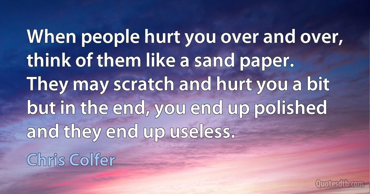 When people hurt you over and over, think of them like a sand paper. They may scratch and hurt you a bit but in the end, you end up polished and they end up useless. (Chris Colfer)