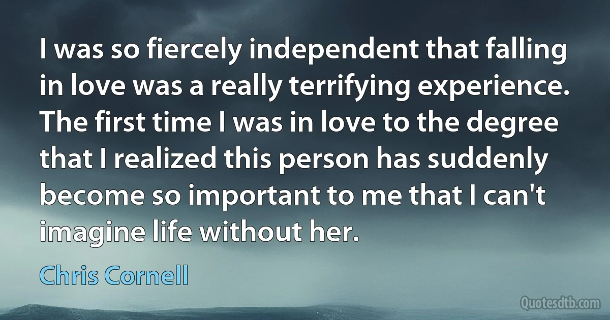 I was so fiercely independent that falling in love was a really terrifying experience. The first time I was in love to the degree that I realized this person has suddenly become so important to me that I can't imagine life without her. (Chris Cornell)