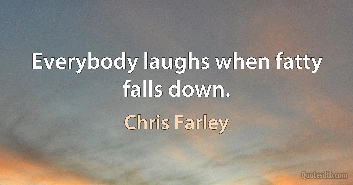 Everybody laughs when fatty falls down. (Chris Farley)