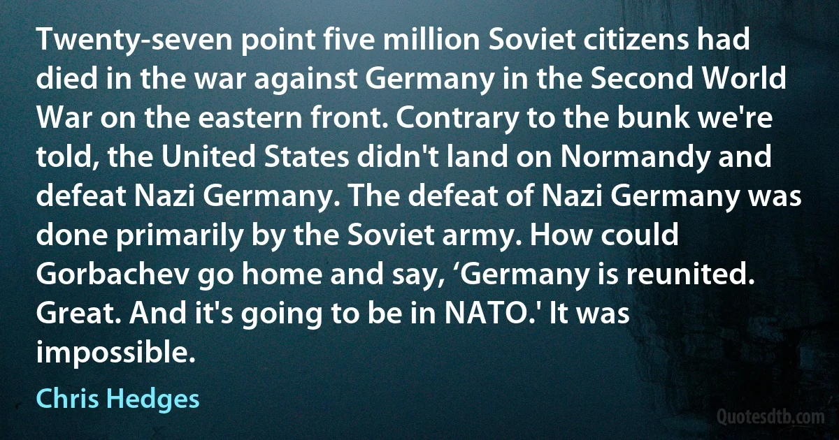 Twenty-seven point five million Soviet citizens had died in the war against Germany in the Second World War on the eastern front. Contrary to the bunk we're told, the United States didn't land on Normandy and defeat Nazi Germany. The defeat of Nazi Germany was done primarily by the Soviet army. How could Gorbachev go home and say, ‘Germany is reunited. Great. And it's going to be in NATO.' It was impossible. (Chris Hedges)