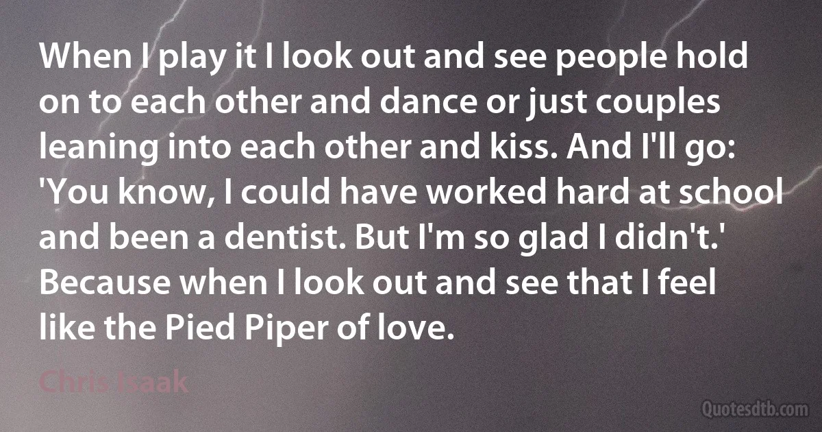 When I play it I look out and see people hold on to each other and dance or just couples leaning into each other and kiss. And I'll go: 'You know, I could have worked hard at school and been a dentist. But I'm so glad I didn't.' Because when I look out and see that I feel like the Pied Piper of love. (Chris Isaak)