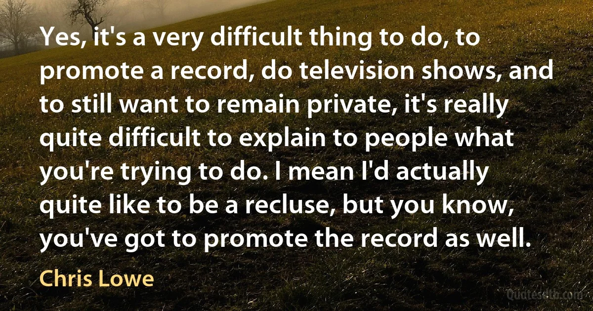 Yes, it's a very difficult thing to do, to promote a record, do television shows, and to still want to remain private, it's really quite difficult to explain to people what you're trying to do. I mean I'd actually quite like to be a recluse, but you know, you've got to promote the record as well. (Chris Lowe)