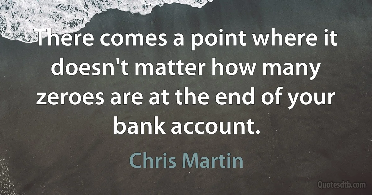 There comes a point where it doesn't matter how many zeroes are at the end of your bank account. (Chris Martin)