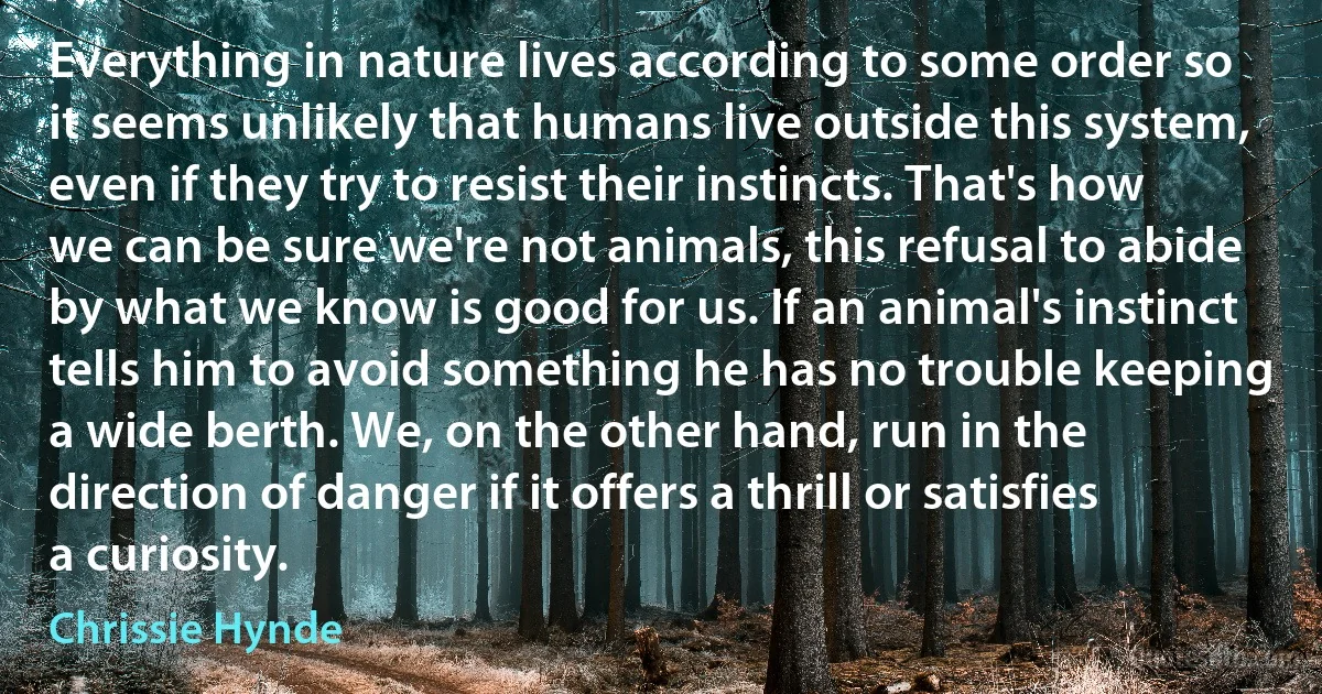 Everything in nature lives according to some order so it seems unlikely that humans live outside this system, even if they try to resist their instincts. That's how we can be sure we're not animals, this refusal to abide by what we know is good for us. If an animal's instinct tells him to avoid something he has no trouble keeping a wide berth. We, on the other hand, run in the direction of danger if it offers a thrill or satisfies a curiosity. (Chrissie Hynde)