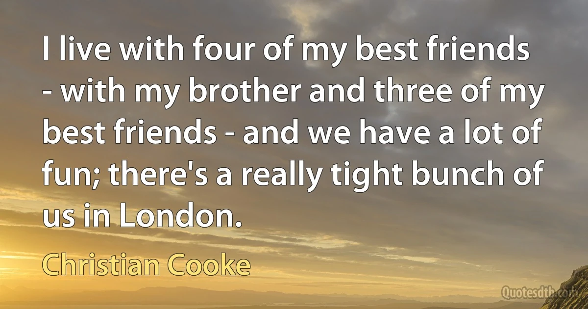 I live with four of my best friends - with my brother and three of my best friends - and we have a lot of fun; there's a really tight bunch of us in London. (Christian Cooke)