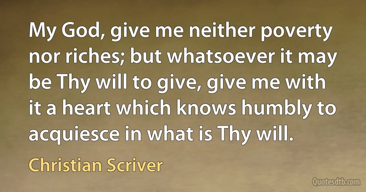 My God, give me neither poverty nor riches; but whatsoever it may be Thy will to give, give me with it a heart which knows humbly to acquiesce in what is Thy will. (Christian Scriver)