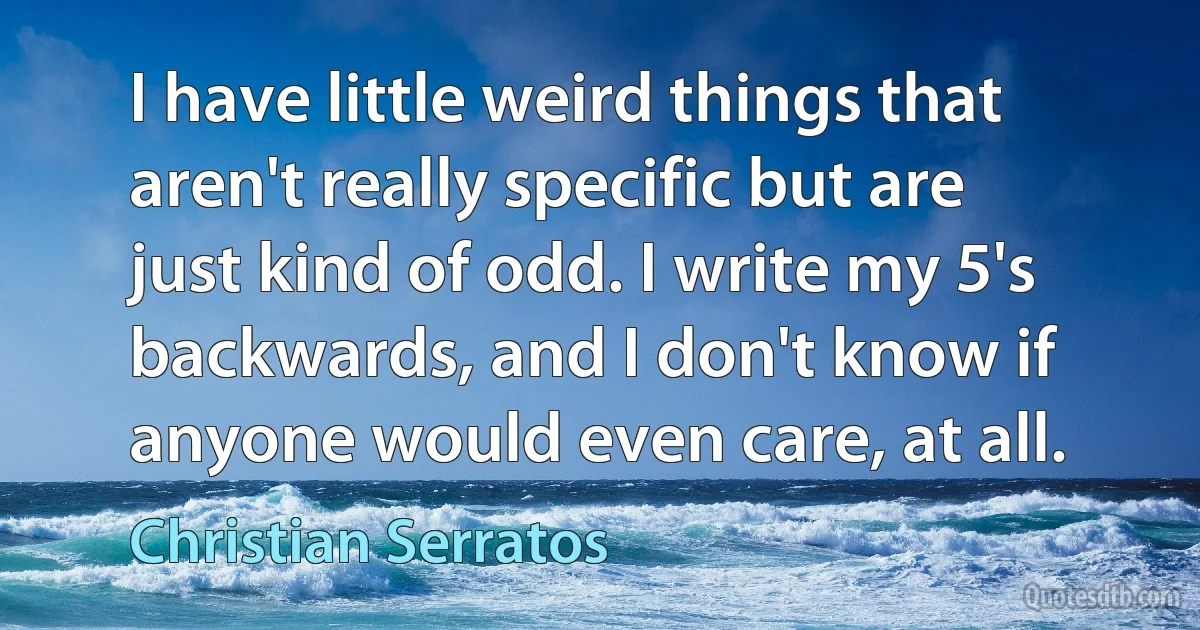 I have little weird things that aren't really specific but are just kind of odd. I write my 5's backwards, and I don't know if anyone would even care, at all. (Christian Serratos)