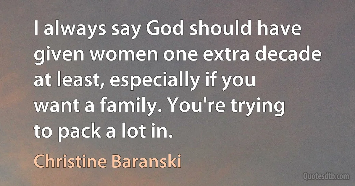 I always say God should have given women one extra decade at least, especially if you want a family. You're trying to pack a lot in. (Christine Baranski)