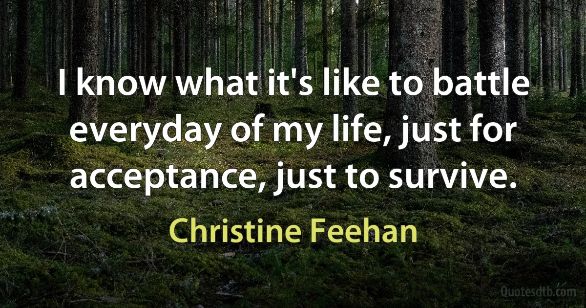 I know what it's like to battle everyday of my life, just for acceptance, just to survive. (Christine Feehan)