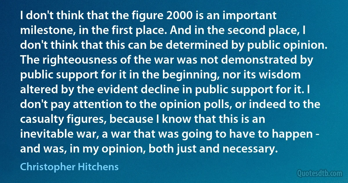 I don't think that the figure 2000 is an important milestone, in the first place. And in the second place, I don't think that this can be determined by public opinion. The righteousness of the war was not demonstrated by public support for it in the beginning, nor its wisdom altered by the evident decline in public support for it. I don't pay attention to the opinion polls, or indeed to the casualty figures, because I know that this is an inevitable war, a war that was going to have to happen - and was, in my opinion, both just and necessary. (Christopher Hitchens)