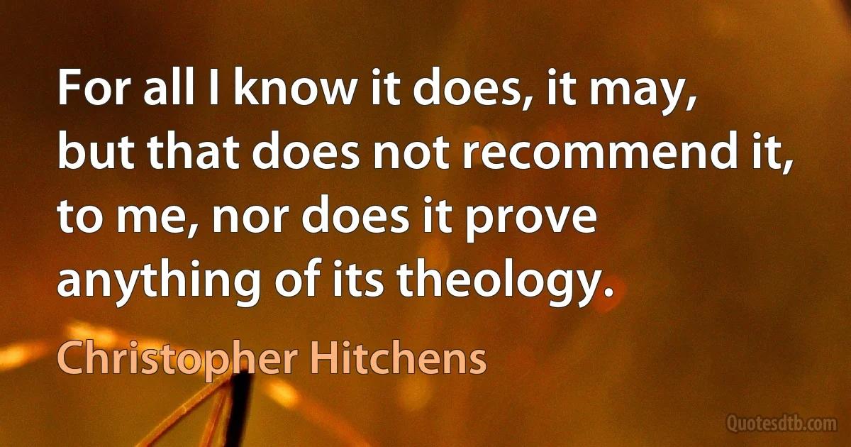 For all I know it does, it may, but that does not recommend it, to me, nor does it prove anything of its theology. (Christopher Hitchens)