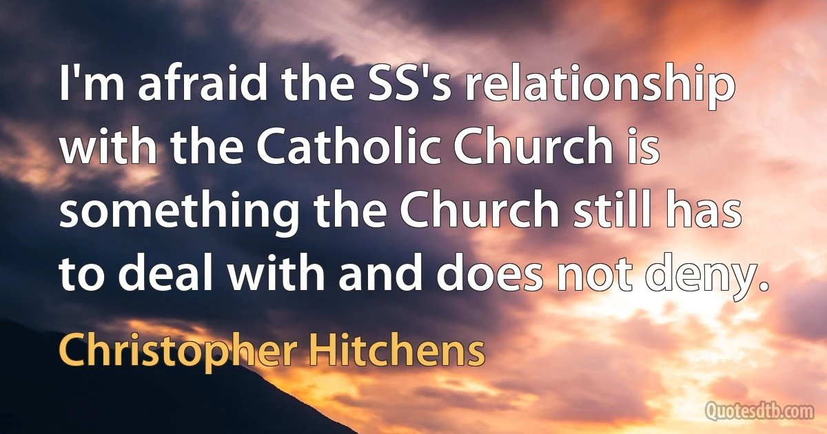 I'm afraid the SS's relationship with the Catholic Church is something the Church still has to deal with and does not deny. (Christopher Hitchens)