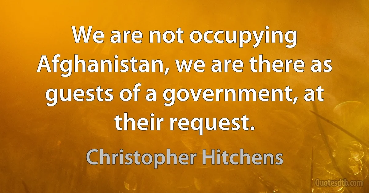 We are not occupying Afghanistan, we are there as guests of a government, at their request. (Christopher Hitchens)