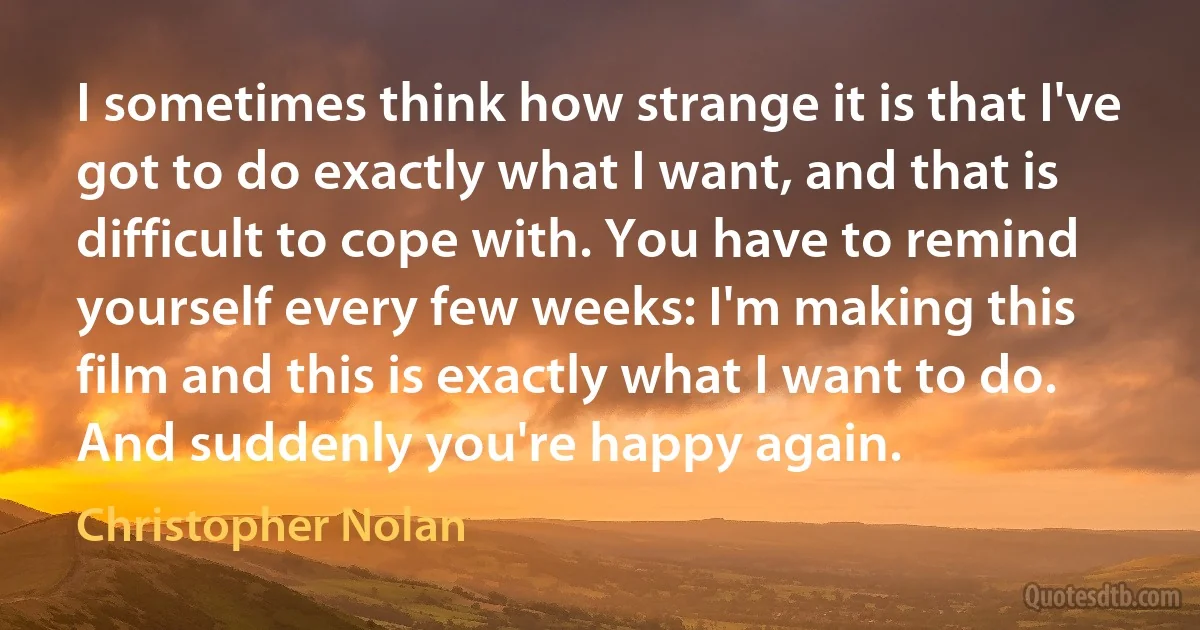 I sometimes think how strange it is that I've got to do exactly what I want, and that is difficult to cope with. You have to remind yourself every few weeks: I'm making this film and this is exactly what I want to do. And suddenly you're happy again. (Christopher Nolan)