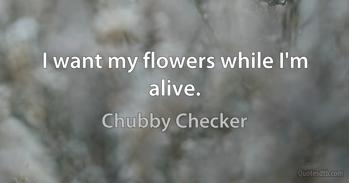 I want my flowers while I'm alive. (Chubby Checker)