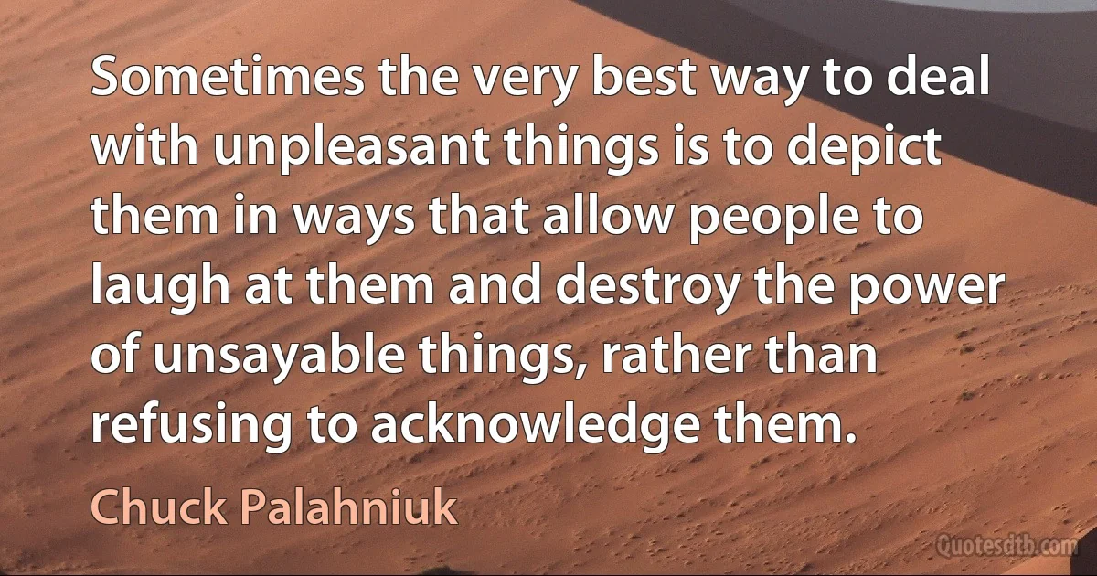 Sometimes the very best way to deal with unpleasant things is to depict them in ways that allow people to laugh at them and destroy the power of unsayable things, rather than refusing to acknowledge them. (Chuck Palahniuk)