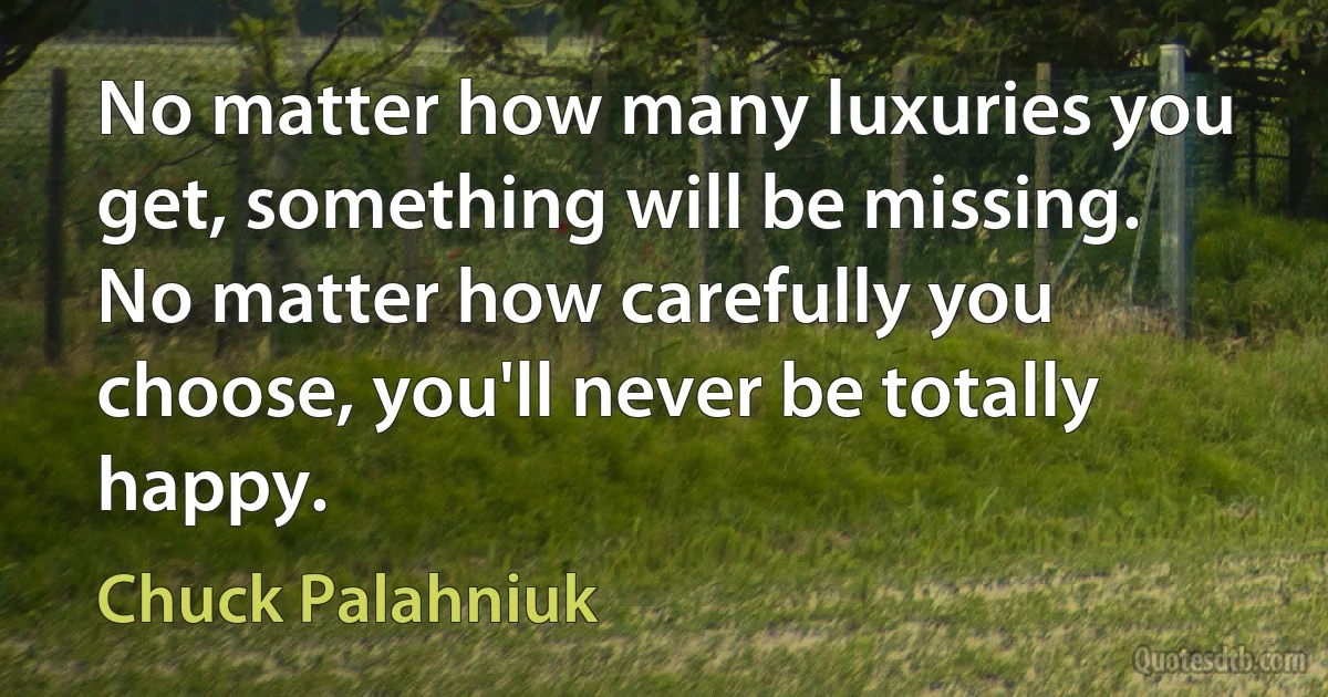 No matter how many luxuries you get, something will be missing. No matter how carefully you choose, you'll never be totally happy. (Chuck Palahniuk)