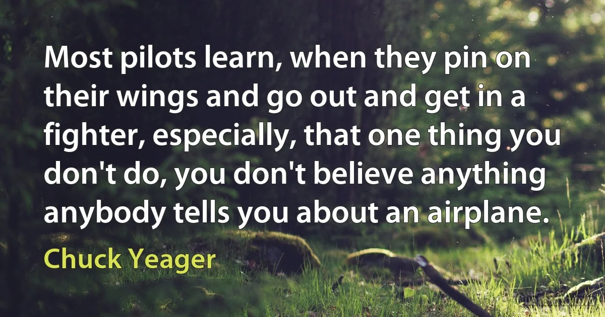 Most pilots learn, when they pin on their wings and go out and get in a fighter, especially, that one thing you don't do, you don't believe anything anybody tells you about an airplane. (Chuck Yeager)