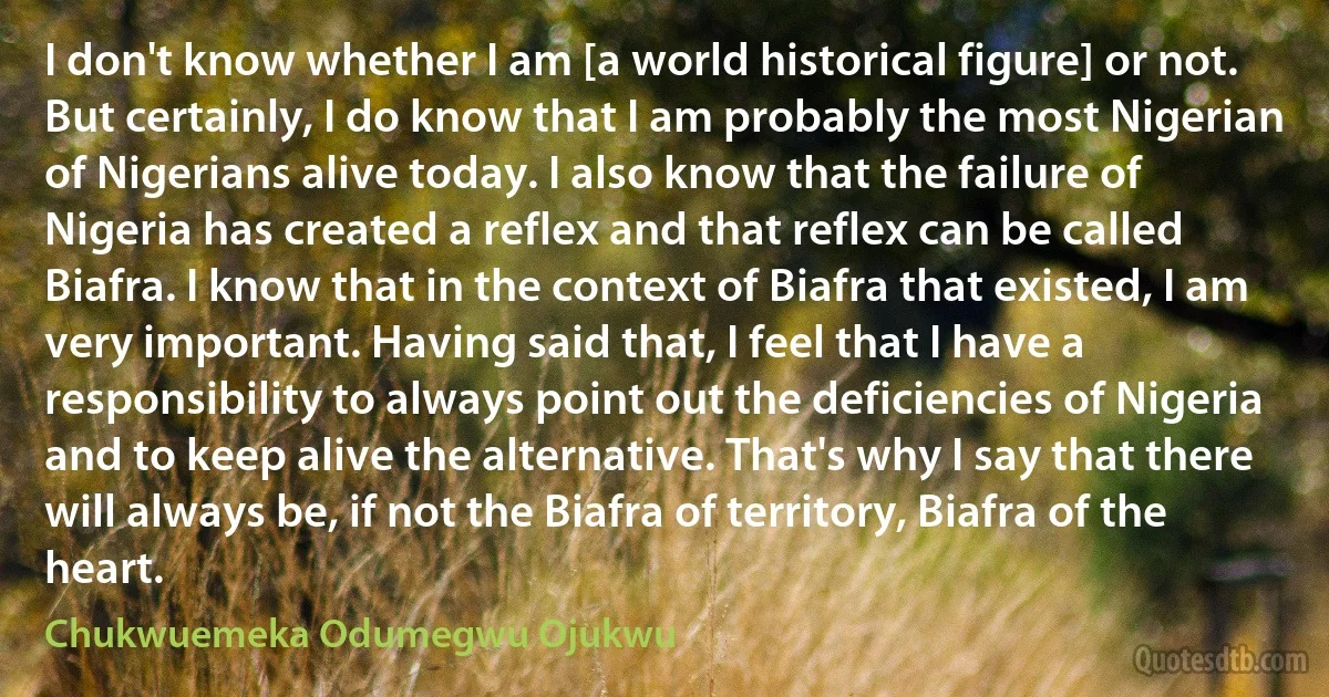 I don't know whether I am [a world historical figure] or not. But certainly, I do know that I am probably the most Nigerian of Nigerians alive today. I also know that the failure of Nigeria has created a reflex and that reflex can be called Biafra. I know that in the context of Biafra that existed, I am very important. Having said that, I feel that I have a responsibility to always point out the deficiencies of Nigeria and to keep alive the alternative. That's why I say that there will always be, if not the Biafra of territory, Biafra of the heart. (Chukwuemeka Odumegwu Ojukwu)