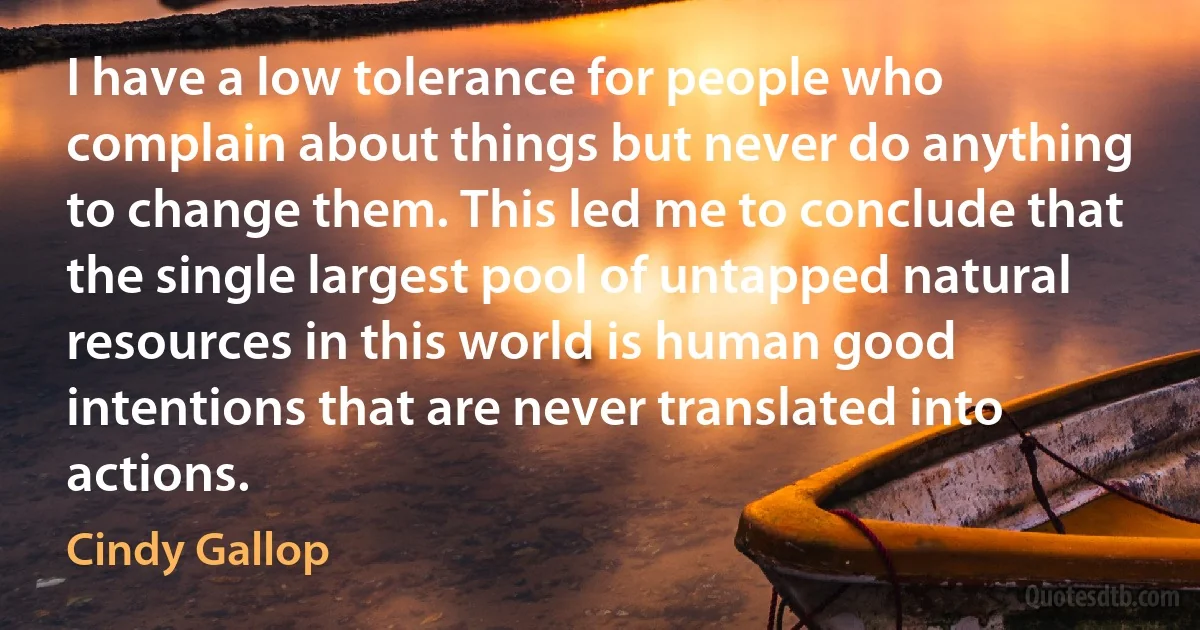 I have a low tolerance for people who complain about things but never do anything to change them. This led me to conclude that the single largest pool of untapped natural resources in this world is human good intentions that are never translated into actions. (Cindy Gallop)