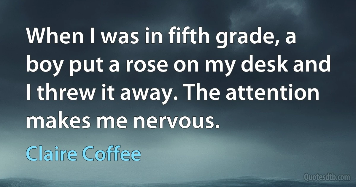 When I was in fifth grade, a boy put a rose on my desk and I threw it away. The attention makes me nervous. (Claire Coffee)