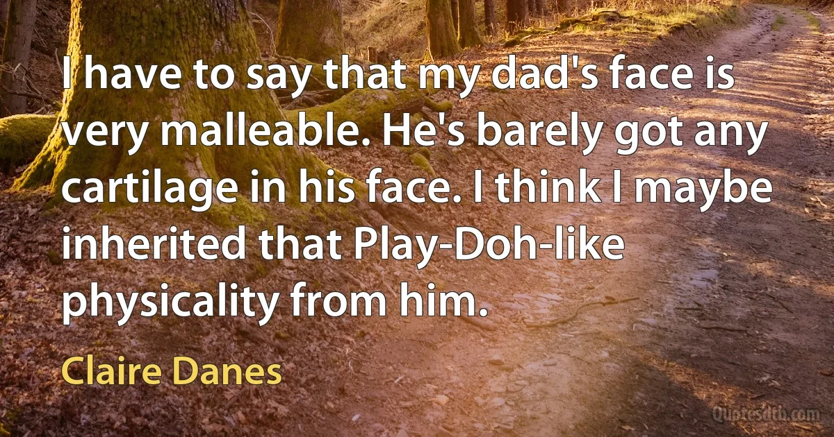 I have to say that my dad's face is very malleable. He's barely got any cartilage in his face. I think I maybe inherited that Play-Doh-like physicality from him. (Claire Danes)