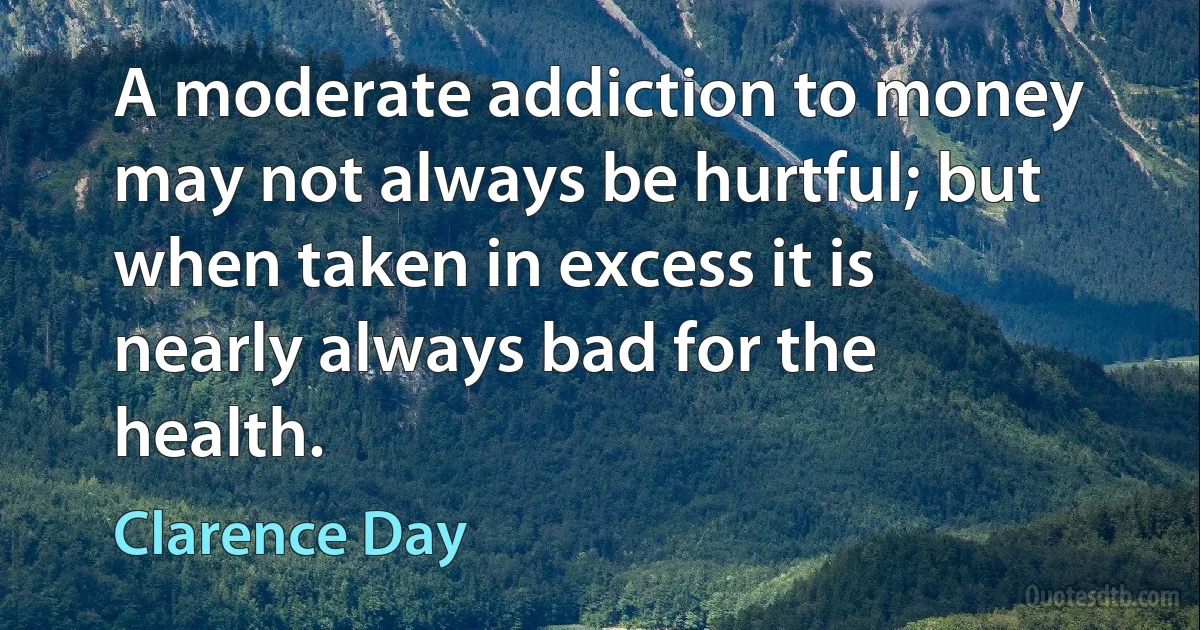 A moderate addiction to money may not always be hurtful; but when taken in excess it is nearly always bad for the health. (Clarence Day)