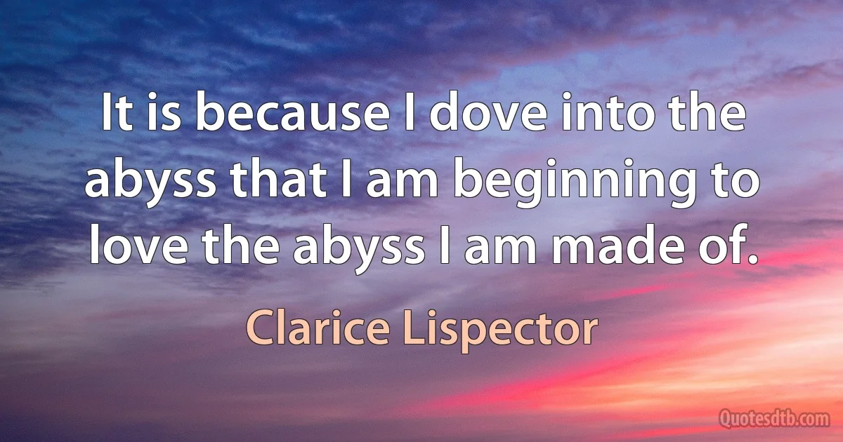 It is because I dove into the abyss that I am beginning to love the abyss I am made of. (Clarice Lispector)