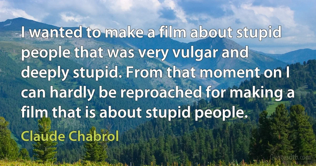 I wanted to make a film about stupid people that was very vulgar and deeply stupid. From that moment on I can hardly be reproached for making a film that is about stupid people. (Claude Chabrol)