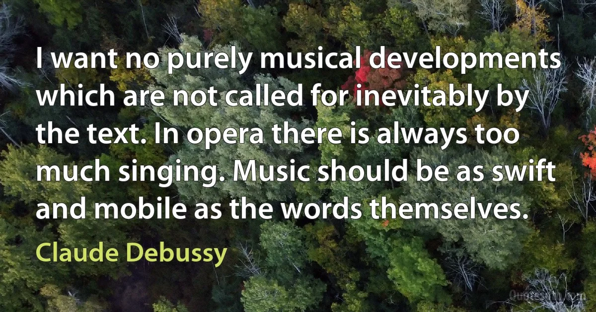 I want no purely musical developments which are not called for inevitably by the text. In opera there is always too much singing. Music should be as swift and mobile as the words themselves. (Claude Debussy)