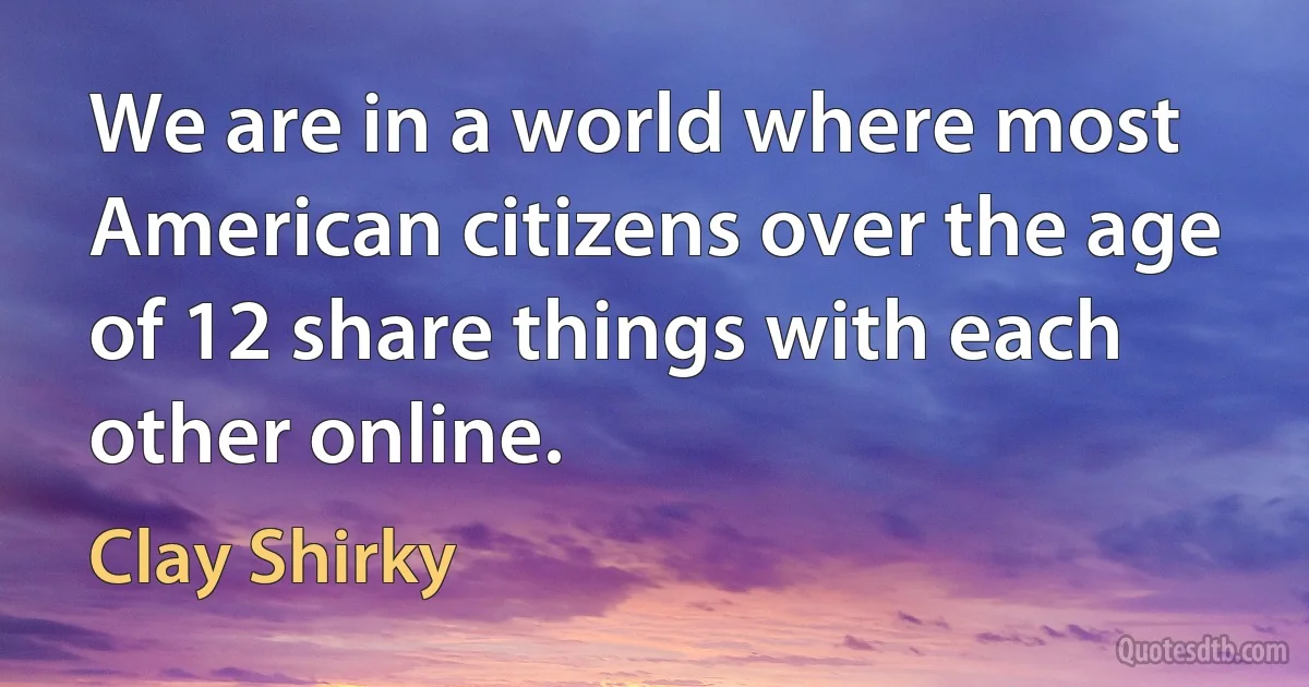 We are in a world where most American citizens over the age of 12 share things with each other online. (Clay Shirky)