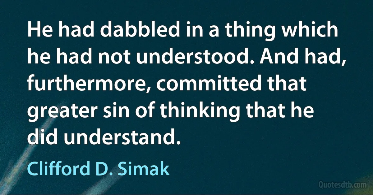 He had dabbled in a thing which he had not understood. And had, furthermore, committed that greater sin of thinking that he did understand. (Clifford D. Simak)