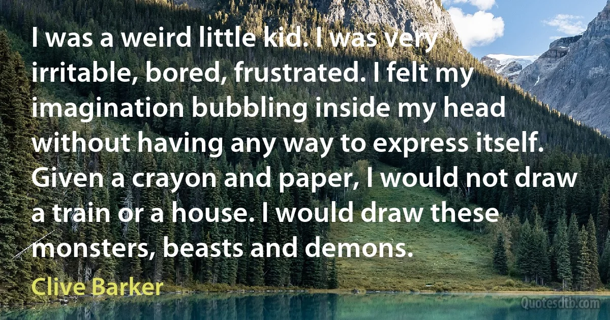 I was a weird little kid. I was very irritable, bored, frustrated. I felt my imagination bubbling inside my head without having any way to express itself. Given a crayon and paper, I would not draw a train or a house. I would draw these monsters, beasts and demons. (Clive Barker)